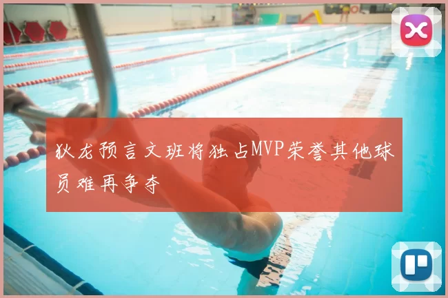 狄龙预言文班将独占MVP荣誉其他球员难再争夺