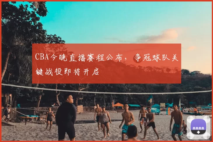 CBA今晚直播赛程公布，争冠球队关键战役即将开启