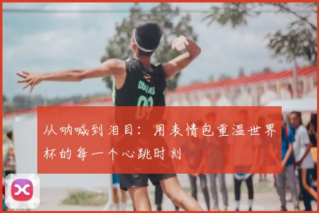 从呐喊到泪目：用表情包重温世界杯的每一个心跳时刻