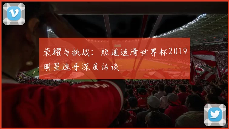 荣耀与挑战:短道速滑世界杯2019明星选手深度访谈