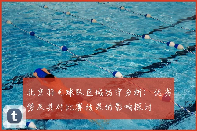 北京羽毛球队区域防守分析：优劣势及其对比赛结果的影响探讨