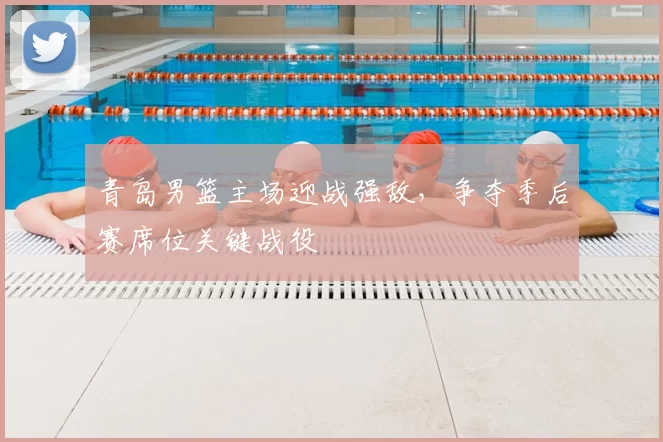 青岛男篮主场迎战强敌，争夺季后赛席位关键战役