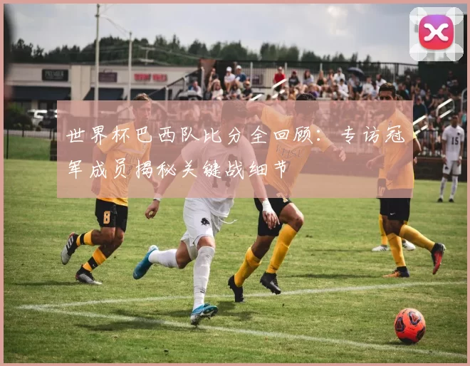 世界杯巴西队比分全回顾：专访冠军成员揭秘关键战细节
