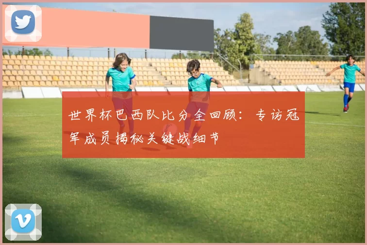 世界杯巴西队比分全回顾：专访冠军成员揭秘关键战细节