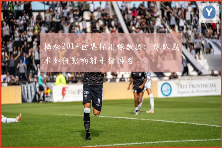 揭秘2014世界杯进球数据：球队战术如何影响射手榜排名