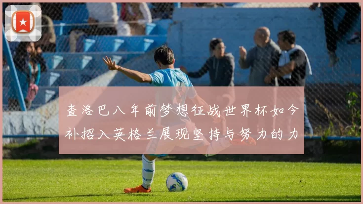 查洛巴八年前梦想征战世界杯如今补招入英格兰展现坚持与努力的力量
