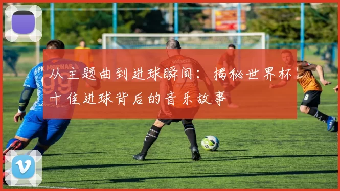 从主题曲到进球瞬间：揭秘世界杯十佳进球背后的音乐故事