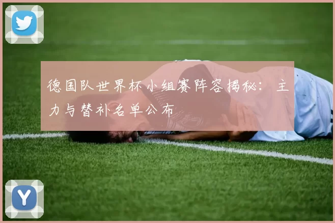 德国队世界杯小组赛阵容揭秘：主力与替补名单公布