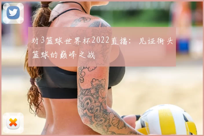 对3篮球世界杯2022直播：见证街头篮球的巅峰之战