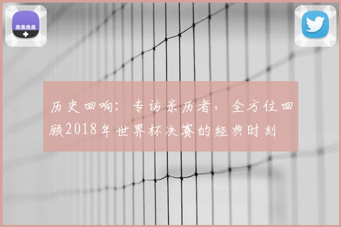 历史回响:专访亲历者,全方位回顾2018年世界杯决赛的经典时刻