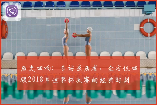 历史回响:专访亲历者,全方位回顾2018年世界杯决赛的经典时刻