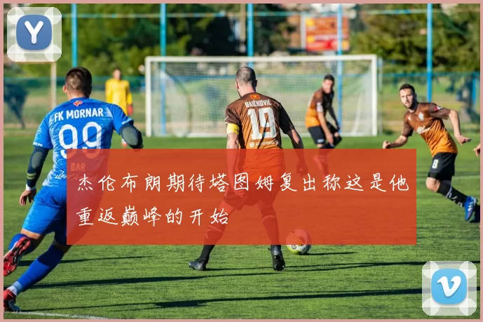杰伦布朗期待塔图姆复出称这是他重返巅峰的开始