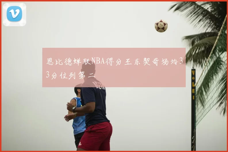 恩比德蝉联NBA得分王东契奇场均33分位列第二