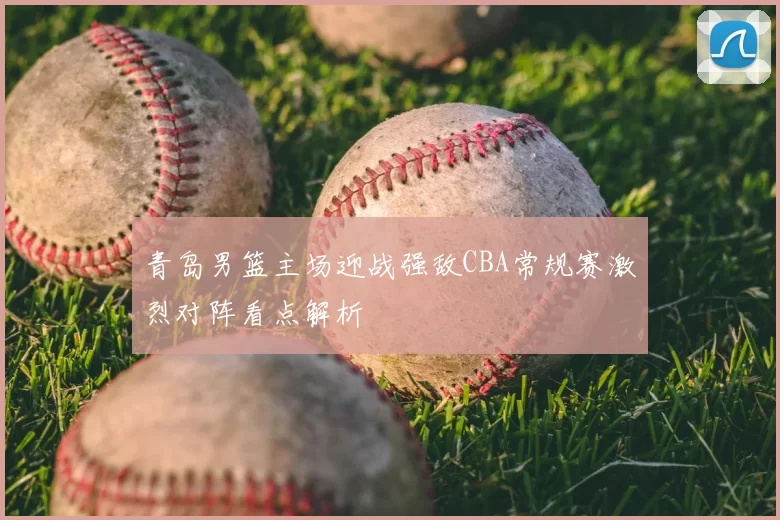 青岛男篮主场迎战强敌CBA常规赛激烈对阵看点解析