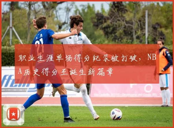 职业生涯单场得分纪录被打破，NBA历史得分王诞生新篇章