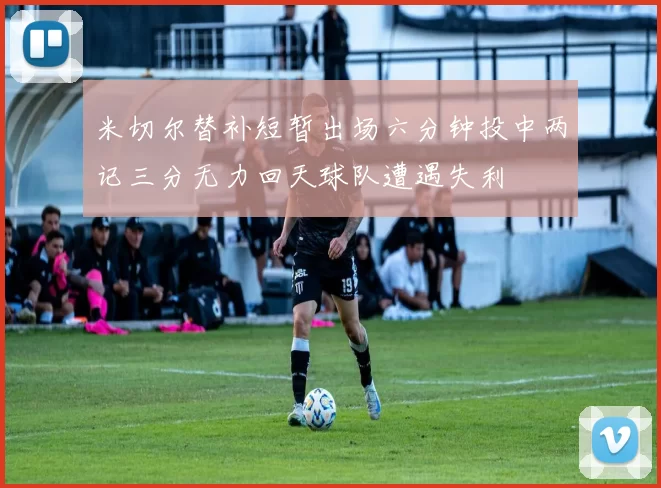 米切尔替补短暂出场六分钟投中两记三分无力回天球队遭遇失利