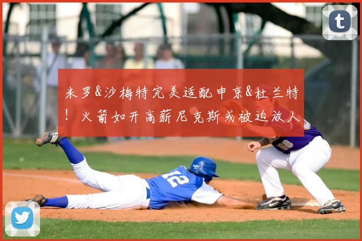 米罗&沙梅特完美适配申京&杜兰特！火箭如开高薪尼克斯或被迫放人