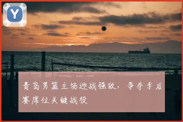 青岛男篮主场迎战强敌，争夺季后赛席位关键战役