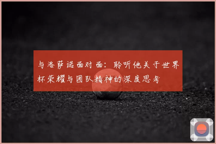 与洛萨诺面对面：聆听他关于世界杯荣耀与团队精神的深度思考