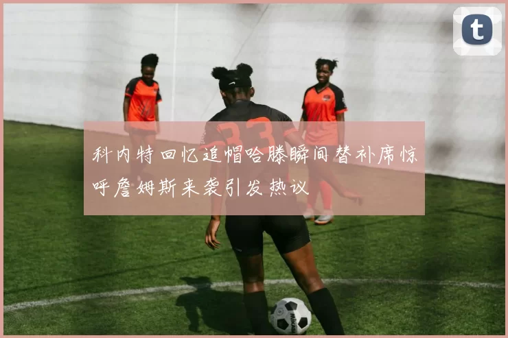 科内特回忆追帽哈滕瞬间替补席惊呼詹姆斯来袭引发热议