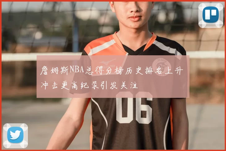 詹姆斯NBA总得分榜历史排名上升 冲击更高纪录引发关注