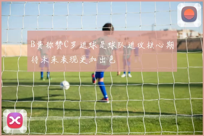 B费称赞C罗进球是球队进攻核心期待未来表现更加出色