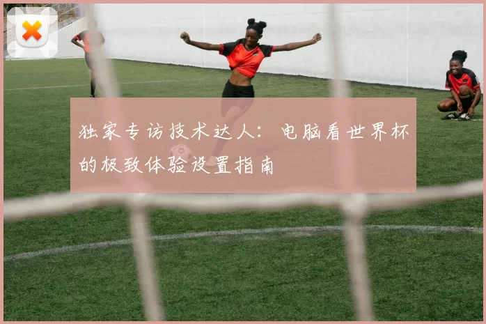 独家专访技术达人：电脑看世界杯的极致体验设置指南