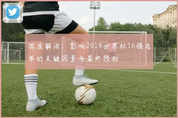 深度解读:影响2018世界杯16强名单的关键因素与最终预测
