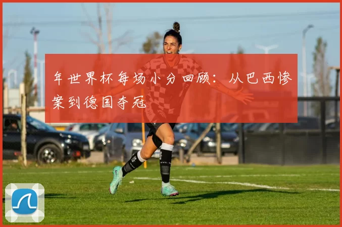 年世界杯每场小分回顾:从巴西惨案到德国夺冠
