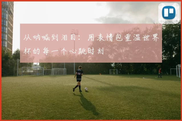 从呐喊到泪目：用表情包重温世界杯的每一个心跳时刻