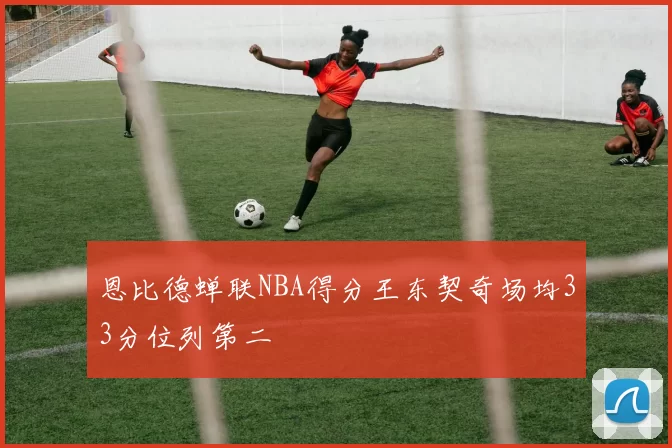 恩比德蝉联NBA得分王东契奇场均33分位列第二
