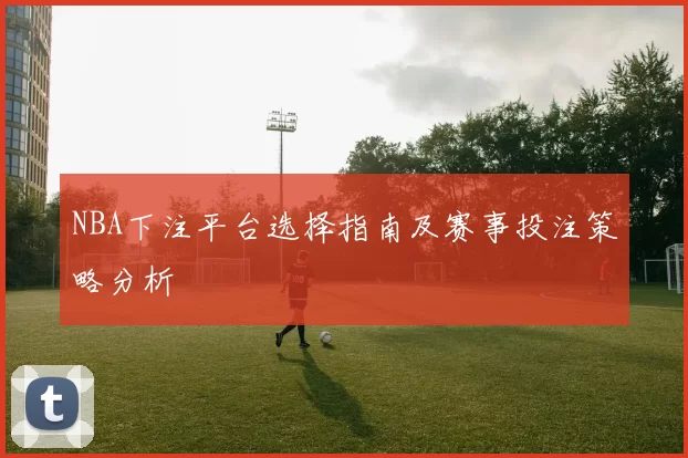 NBA下注平台选择指南及赛事投注策略分析