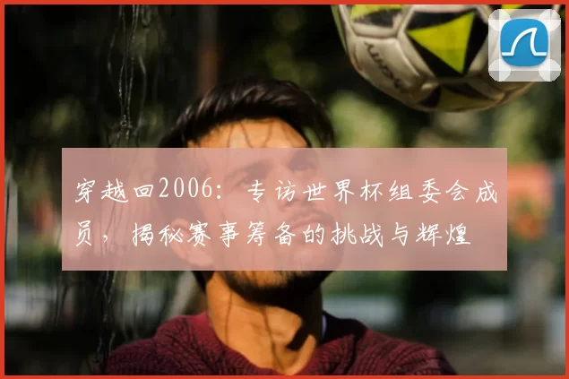 穿越回2006：专访世界杯组委会成员，揭秘赛事筹备的挑战与辉煌