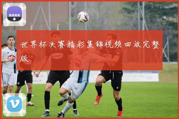 世界杯决赛精彩集锦视频回放完整版