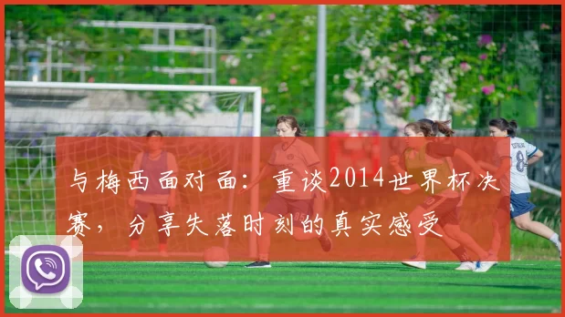 与梅西面对面：重谈2014世界杯决赛，分享失落时刻的真实感受