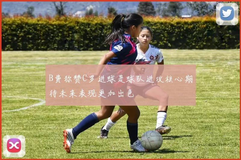 B费称赞C罗进球是球队进攻核心期待未来表现更加出色