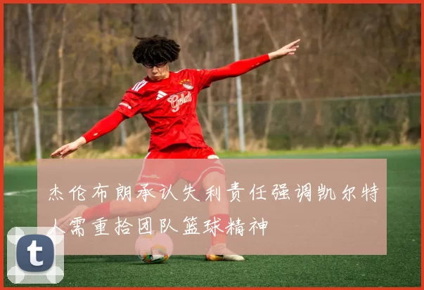 杰伦布朗承认失利责任强调凯尔特人需重拾团队篮球精神
