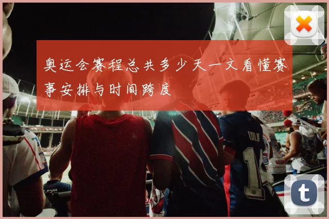 奥运会赛程总共多少天一文看懂赛事安排与时间跨度