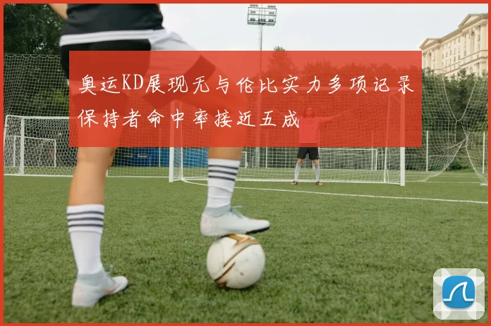 奥运KD展现无与伦比实力多项记录保持者命中率接近五成