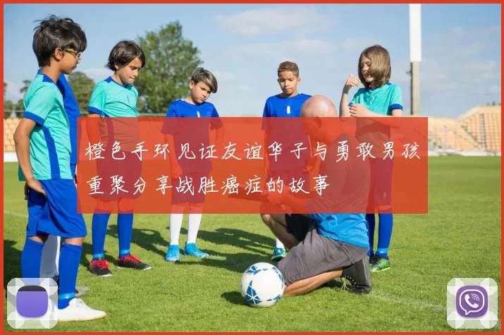橙色手环见证友谊华子与勇敢男孩重聚分享战胜癌症的故事