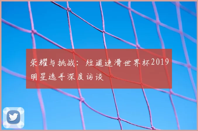 荣耀与挑战:短道速滑世界杯2019明星选手深度访谈