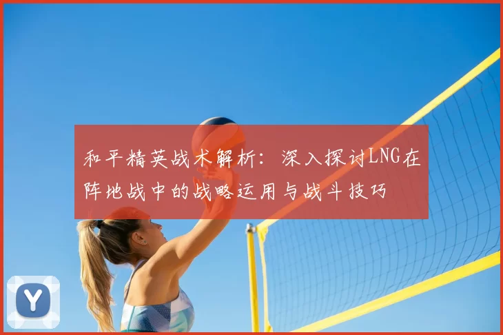 和平精英战术解析：深入探讨LNG在阵地战中的战略运用与战斗技巧