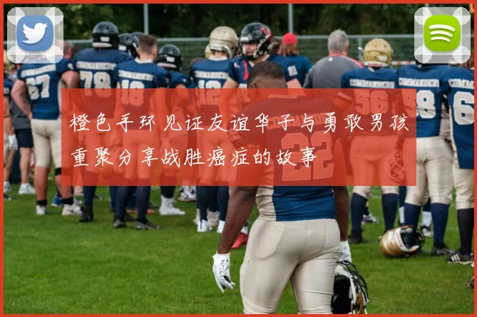 橙色手环见证友谊华子与勇敢男孩重聚分享战胜癌症的故事